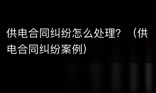 供电合同纠纷怎么处理？（供电合同纠纷案例）