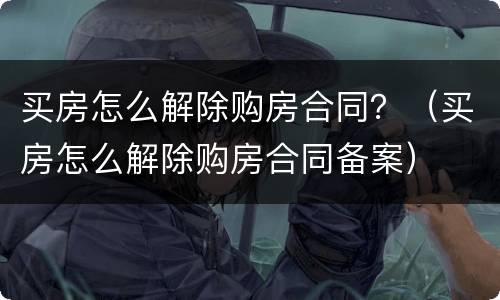 买房怎么解除购房合同？（买房怎么解除购房合同备案）
