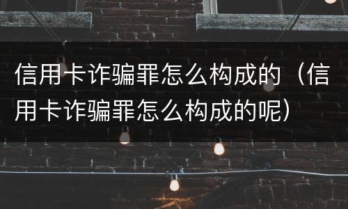 信用卡诈骗罪怎么构成的（信用卡诈骗罪怎么构成的呢）