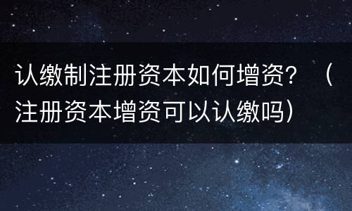 认缴制注册资本如何增资？（注册资本增资可以认缴吗）