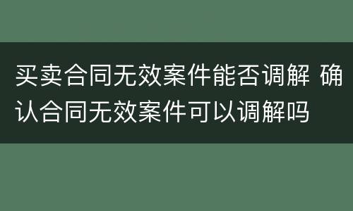 买卖合同无效案件能否调解 确认合同无效案件可以调解吗