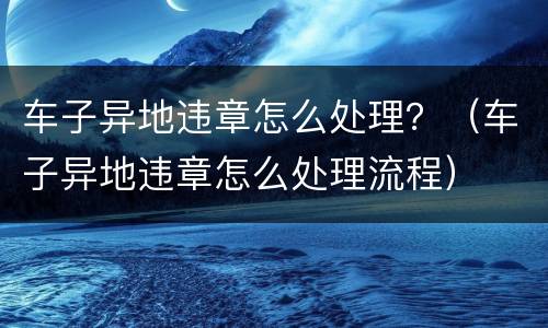 车子异地违章怎么处理？（车子异地违章怎么处理流程）