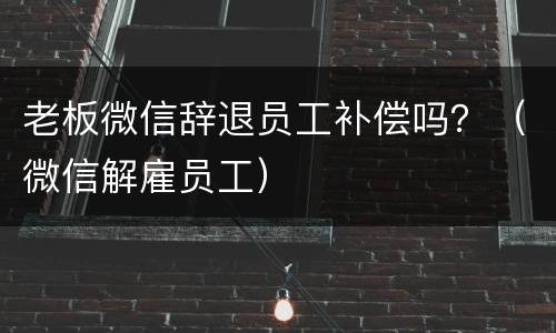 老板微信辞退员工补偿吗？（微信解雇员工）