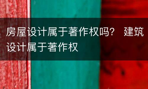 房屋设计属于著作权吗？ 建筑设计属于著作权