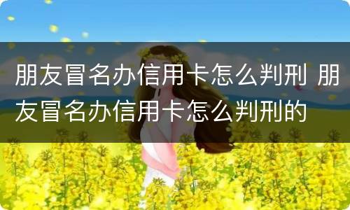 朋友冒名办信用卡怎么判刑 朋友冒名办信用卡怎么判刑的