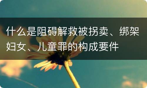 什么是阻碍解救被拐卖、绑架妇女、儿童罪的构成要件