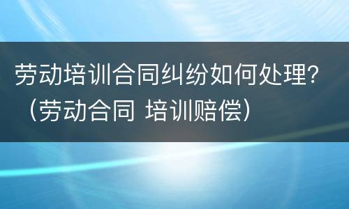 劳动培训合同纠纷如何处理？（劳动合同 培训赔偿）