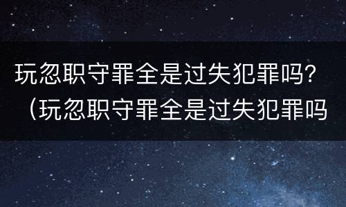 玩忽职守罪全是过失犯罪吗？（玩忽职守罪全是过失犯罪吗判几年）