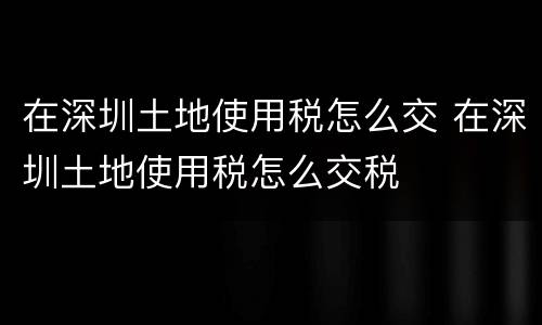在深圳土地使用税怎么交 在深圳土地使用税怎么交税
