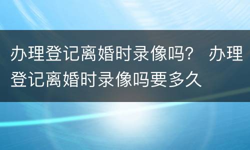 办理登记离婚时录像吗？ 办理登记离婚时录像吗要多久