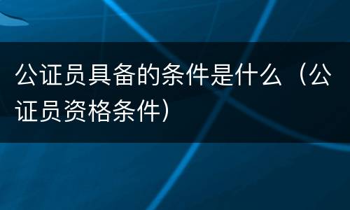 公证员具备的条件是什么（公证员资格条件）