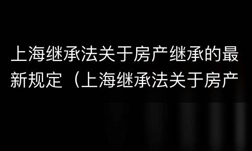 上海继承法关于房产继承的最新规定（上海继承法关于房产继承的最新规定解读）