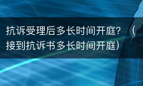 抗诉受理后多长时间开庭？（接到抗诉书多长时间开庭）