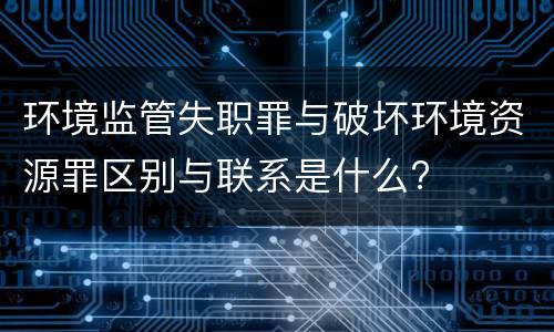 环境监管失职罪与破坏环境资源罪区别与联系是什么?