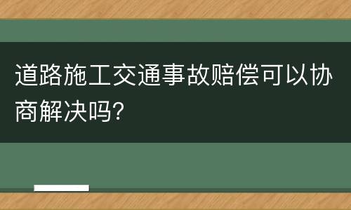 道路施工交通事故赔偿可以协商解决吗？