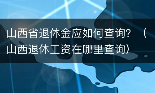 山西省退休金应如何查询？（山西退休工资在哪里查询）