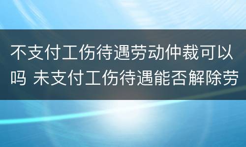 不支付工伤待遇劳动仲裁可以吗 未支付工伤待遇能否解除劳动合同