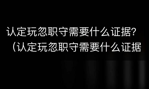 认定玩忽职守需要什么证据？（认定玩忽职守需要什么证据材料）