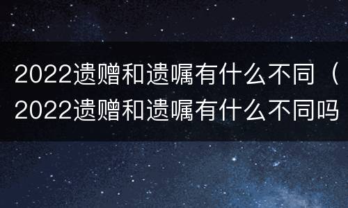 2022遗赠和遗嘱有什么不同（2022遗赠和遗嘱有什么不同吗）