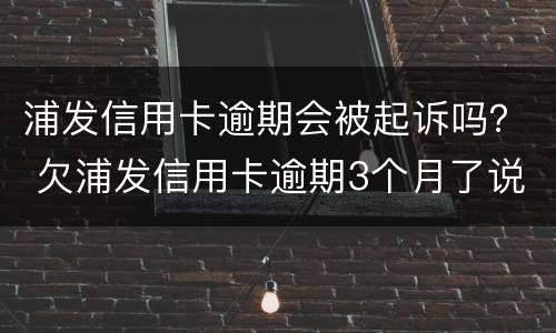 浦发信用卡逾期会被起诉吗？ 欠浦发信用卡逾期3个月了说要起诉我