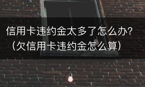 信用卡违约金太多了怎么办？（欠信用卡违约金怎么算）