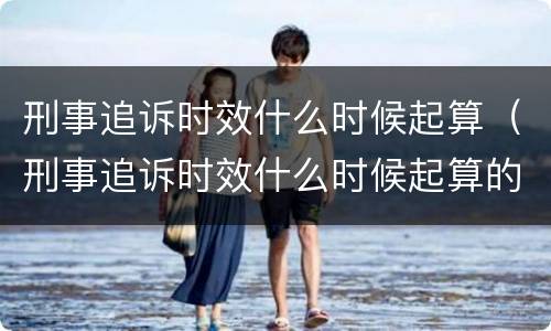 刑事追诉时效什么时候起算（刑事追诉时效什么时候起算的）