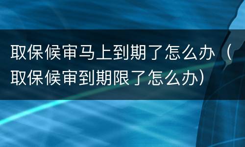 取保候审马上到期了怎么办（取保候审到期限了怎么办）