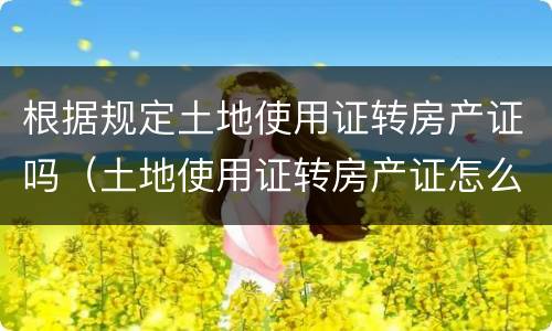 根据规定土地使用证转房产证吗（土地使用证转房产证怎么办）
