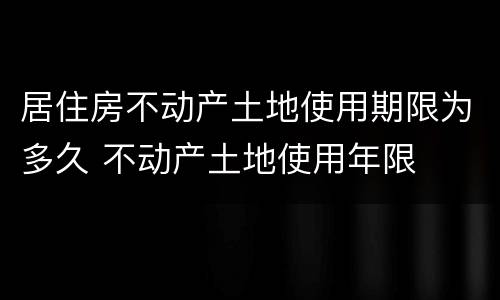 居住房不动产土地使用期限为多久 不动产土地使用年限