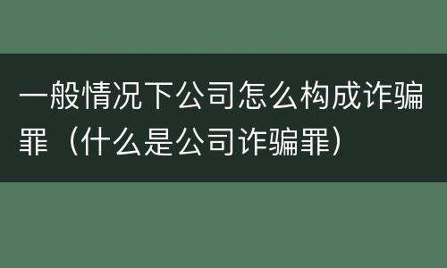 一般情况下公司怎么构成诈骗罪（什么是公司诈骗罪）
