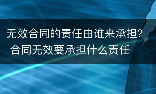 无效合同的责任由谁来承担？ 合同无效要承担什么责任