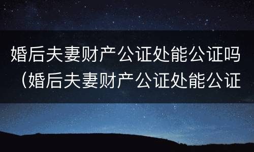 婚后夫妻财产公证处能公证吗（婚后夫妻财产公证处能公证吗要多少钱）