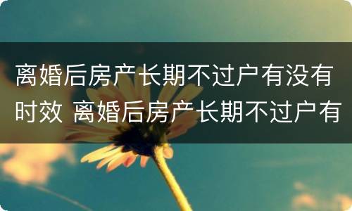 离婚后房产长期不过户有没有时效 离婚后房产长期不过户有没有时效规定