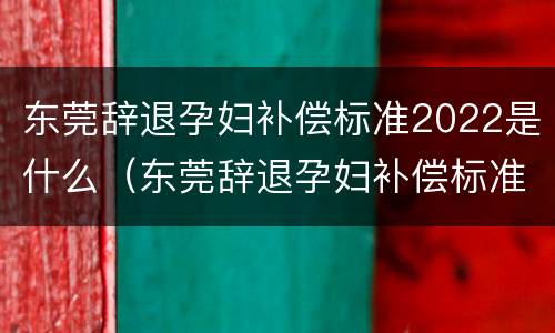东莞辞退孕妇补偿标准2022是什么（东莞辞退孕妇补偿标准2022是什么时候发放）