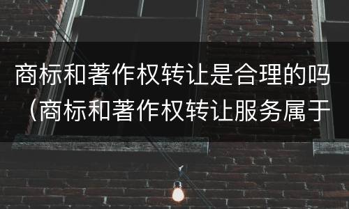 商标和著作权转让是合理的吗（商标和著作权转让服务属于现代服务——文化创意服务）