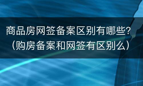 商品房网签备案区别有哪些？（购房备案和网签有区别么）