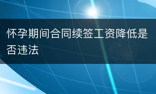 怀孕期间合同续签工资降低是否违法