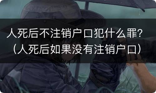 人死后不注销户口犯什么罪？（人死后如果没有注销户口）