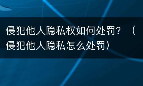 侵犯他人隐私权如何处罚？（侵犯他人隐私怎么处罚）