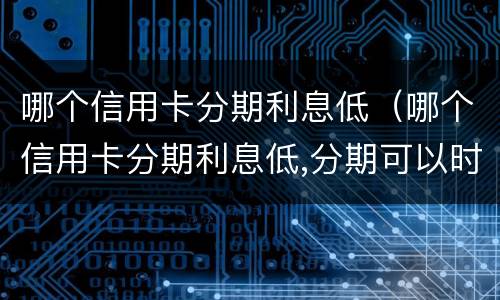 哪个信用卡分期利息低（哪个信用卡分期利息低,分期可以时间长）