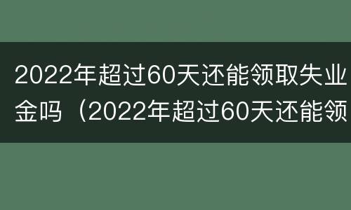 2022年超过60天还能领取失业金吗（2022年超过60天还能领取失业金吗）