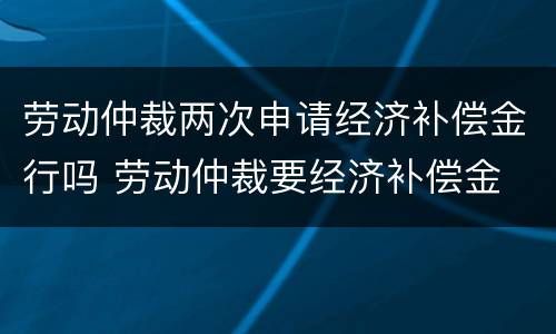 劳动仲裁两次申请经济补偿金行吗 劳动仲裁要经济补偿金