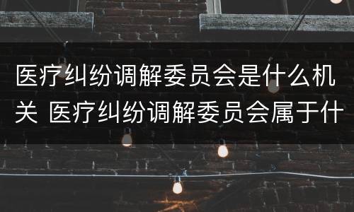 医疗纠纷调解委员会是什么机关 医疗纠纷调解委员会属于什么机构