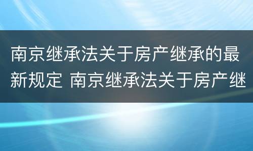 南京继承法关于房产继承的最新规定 南京继承法关于房产继承的最新规定是什么