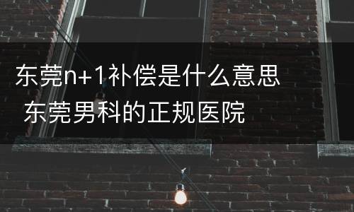 东莞n+1补偿是什么意思 东莞男科的正规医院
