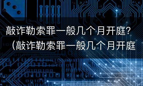 敲诈勒索罪一般几个月开庭？（敲诈勒索罪一般几个月开庭审理）