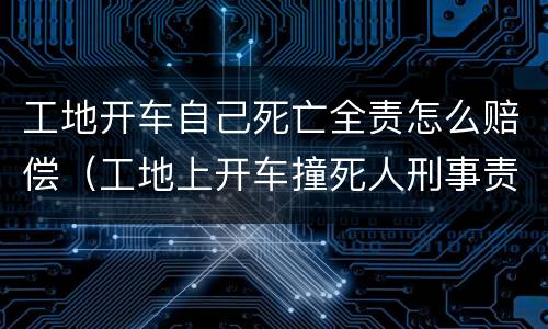 工地开车自己死亡全责怎么赔偿（工地上开车撞死人刑事责任）