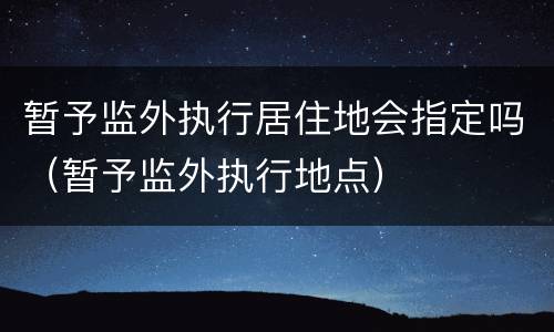 暂予监外执行居住地会指定吗（暂予监外执行地点）