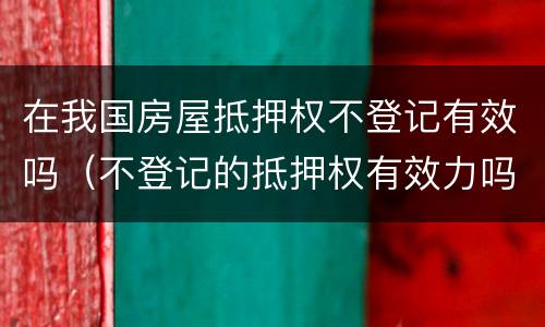 在我国房屋抵押权不登记有效吗（不登记的抵押权有效力吗）