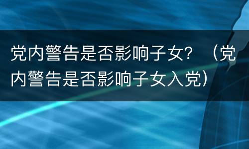 党内警告是否影响子女？（党内警告是否影响子女入党）
